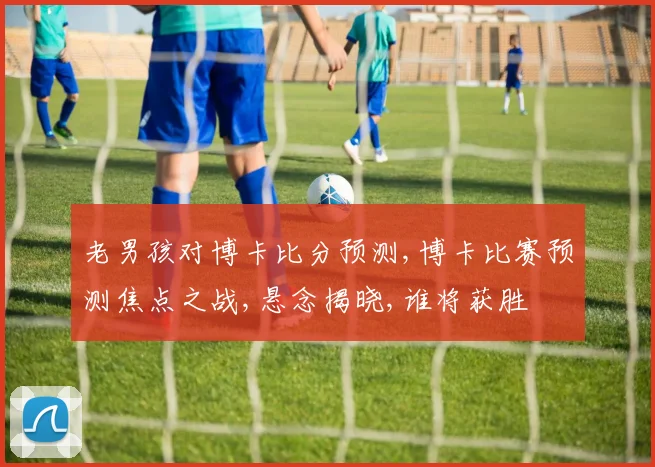 老男孩对博卡比分预测,博卡比赛预测焦点之战,悬念揭晓,谁将获胜