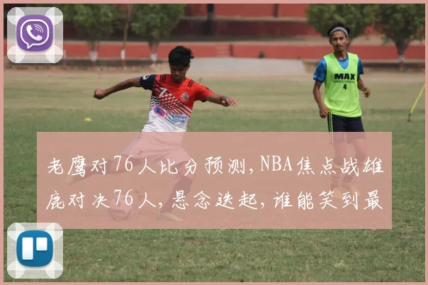 老鹰对76人比分预测,NBA焦点战雄鹿对决76人,悬念迭起,谁能笑到最后