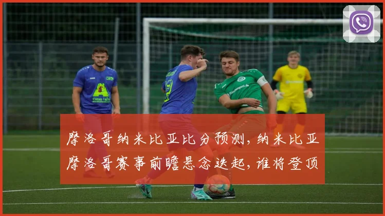 摩洛哥纳米比亚比分预测,纳米比亚摩洛哥赛事前瞻悬念迭起,谁将登顶