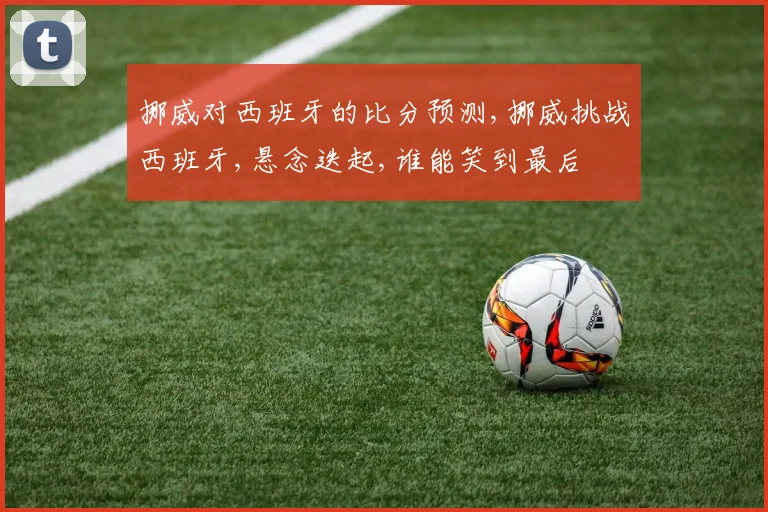 挪威对西班牙的比分预测,挪威挑战西班牙,悬念迭起,谁能笑到最后